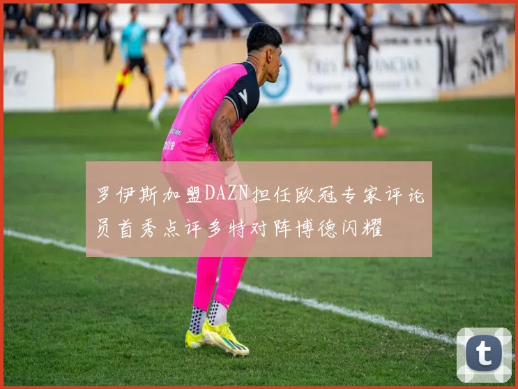 罗伊斯加盟DAZN担任欧冠专家评论员首秀点评多特对阵博德闪耀