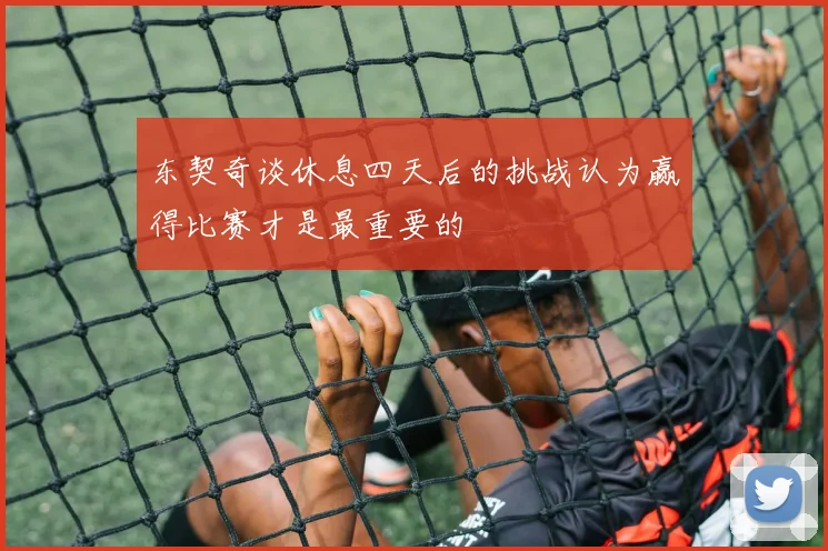 东契奇谈休息四天后的挑战认为赢得比赛才是最重要的