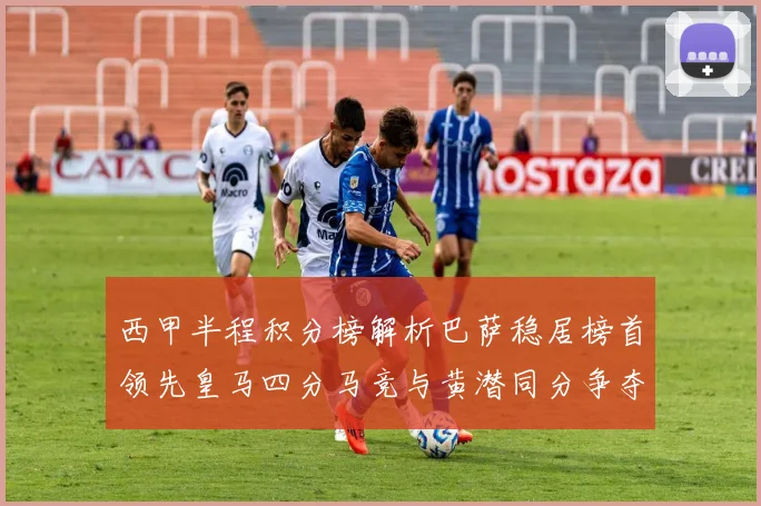 西甲半程积分榜解析巴萨稳居榜首领先皇马四分马竞与黄潜同分争夺激烈