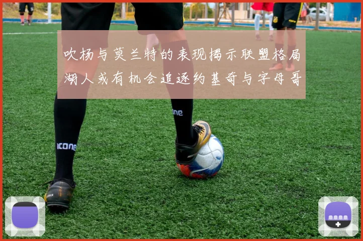 吹杨与莫兰特的表现揭示联盟格局湖人或有机会追逐约基奇与字母哥