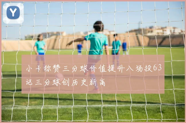 小卡称赞三分球价值提升八场投63记三分球创历史新高