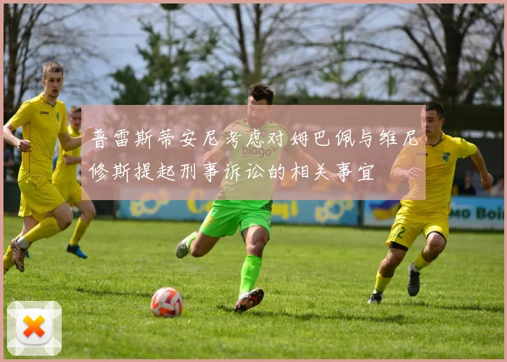 普雷斯蒂安尼考虑对姆巴佩与维尼修斯提起刑事诉讼的相关事宜