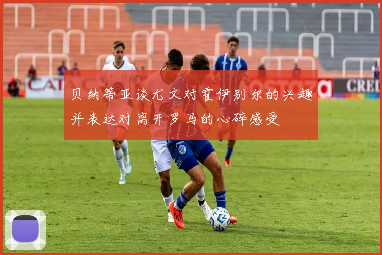 贝纳蒂亚谈尤文对霍伊别尔的兴趣并表达对离开罗马的心碎感受