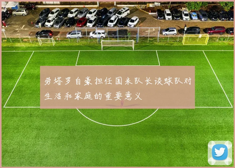 劳塔罗自豪担任国米队长谈球队对生活和家庭的重要意义
