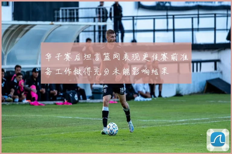华子赛后坦言篮网表现更佳赛前准备工作做得充分未能影响结果