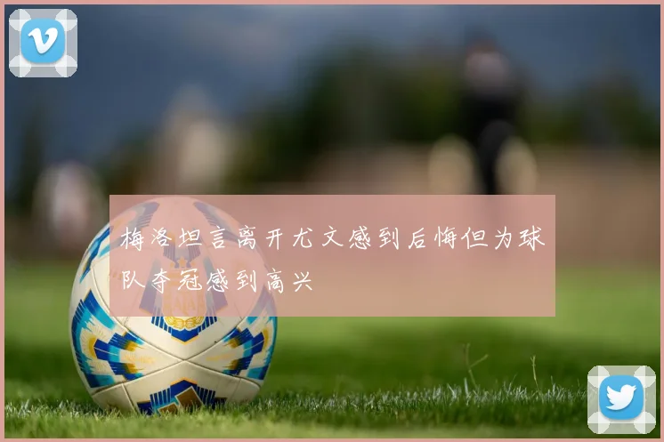 梅洛坦言离开尤文感到后悔但为球队夺冠感到高兴