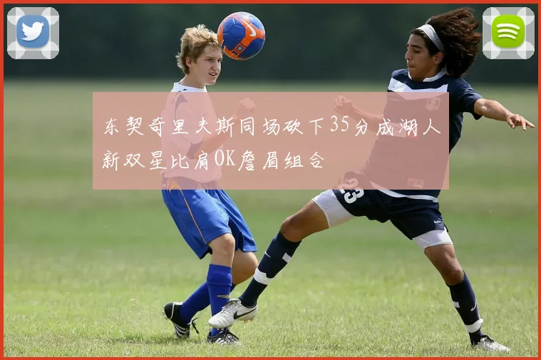 东契奇里夫斯同场砍下35分成湖人新双星比肩OK詹眉组合
