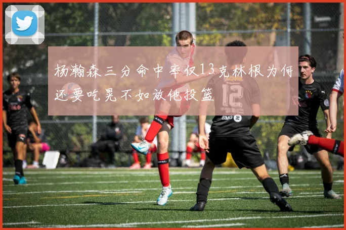 杨瀚森三分命中率仅13克林根为何还要吃晃不如放他投篮