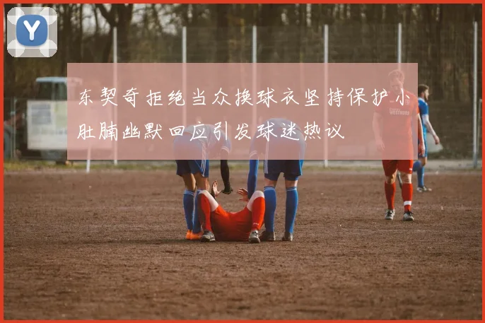 东契奇拒绝当众换球衣坚持保护小肚腩幽默回应引发球迷热议