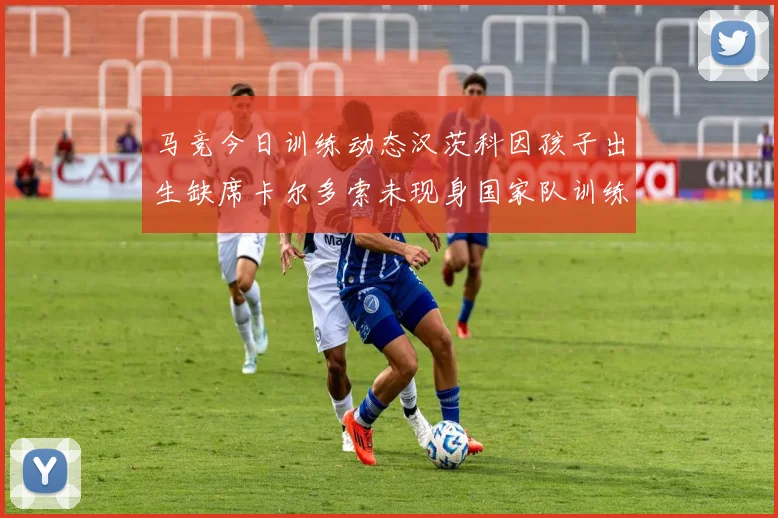 马竞今日训练动态汉茨科因孩子出生缺席卡尔多索未现身国家队训练
