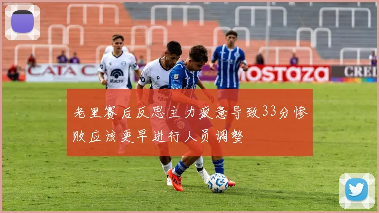 老里赛后反思主力疲惫导致33分惨败应该更早进行人员调整