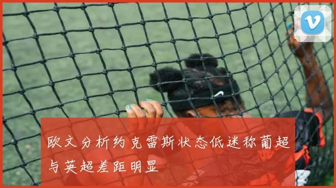 欧文分析约克雷斯状态低迷称葡超与英超差距明显