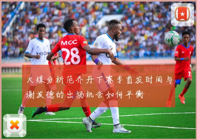 火媒分析范乔丹下赛季首发时间与谢泼德的出场机会如何平衡